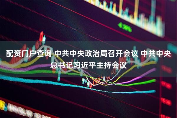 配资门户查询 中共中央政治局召开会议 中共中央总书记习近平主持会议