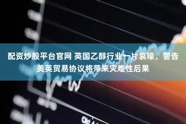 配资炒股平台官网 英国乙醇行业一片哀嚎，警告美英贸易协议将带来灾难性后果