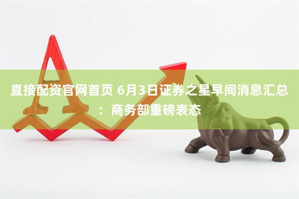 直接配资官网首页 6月3日证券之星早间消息汇总：商务部重磅表态