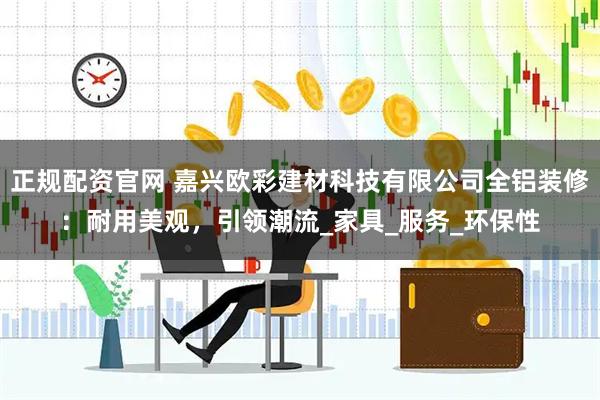 正规配资官网 嘉兴欧彩建材科技有限公司全铝装修：耐用美观，引领潮流_家具_服务_环保性