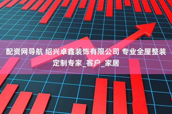 配资网导航 绍兴卓鑫装饰有限公司 专业全屋整装定制专家_客户_家居