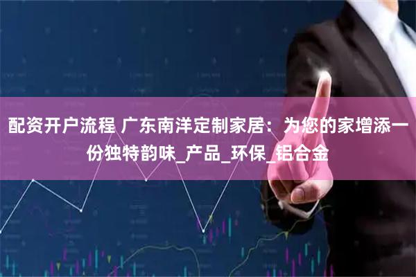 配资开户流程 广东南洋定制家居：为您的家增添一份独特韵味_产品_环保_铝合金