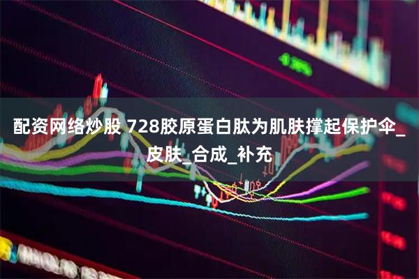 配资网络炒股 728胶原蛋白肽为肌肤撑起保护伞_皮肤_合成_补充