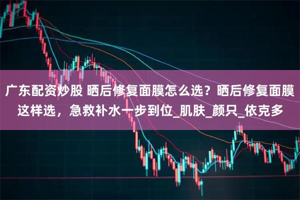 广东配资炒股 晒后修复面膜怎么选？晒后修复面膜这样选，急救补水一步到位_肌肤_颜只_依克多
