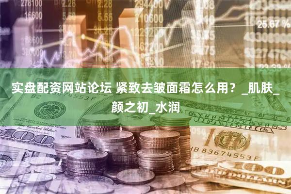 实盘配资网站论坛 紧致去皱面霜怎么用？_肌肤_颜之初_水润