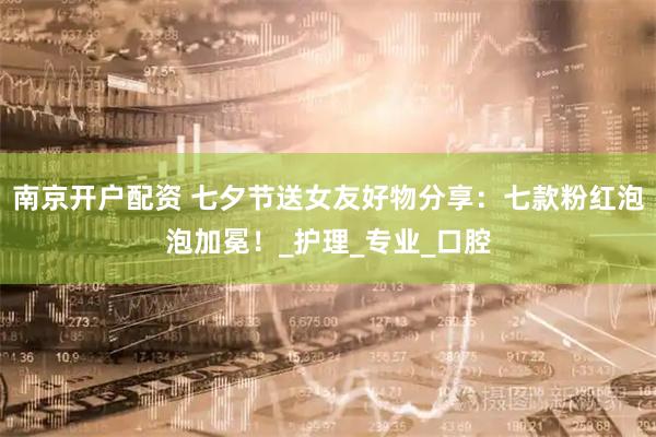 南京开户配资 七夕节送女友好物分享：七款粉红泡泡加冕！_护理_专业_口腔