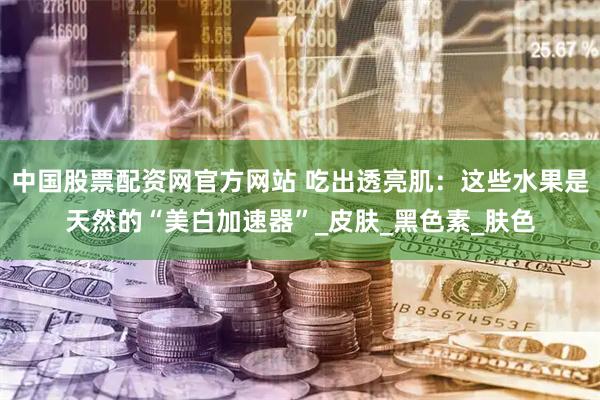 中国股票配资网官方网站 吃出透亮肌：这些水果是天然的“美白加速器”_皮肤_黑色素_肤色