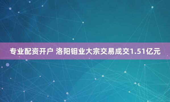 专业配资开户 洛阳钼业大宗交易成交1.51亿元