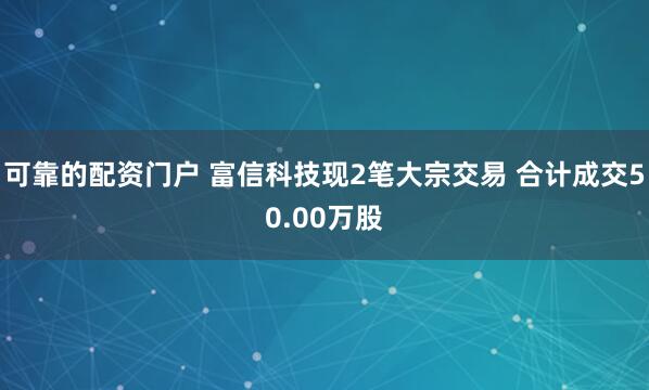 可靠的配资门户 富信科技现2笔大宗交易 合计成交50.00万股