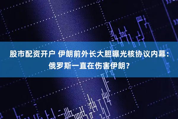 股市配资开户 伊朗前外长大胆曝光核协议内幕：俄罗斯一直在伤害伊朗？