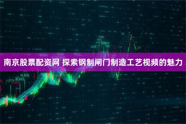 南京股票配资网 探索钢制闸门制造工艺视频的魅力