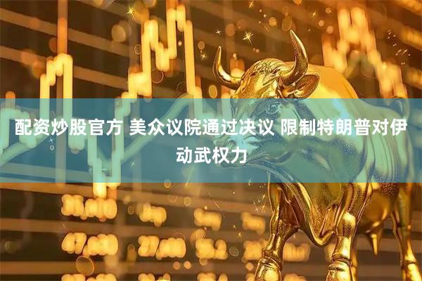 配资炒股官方 美众议院通过决议 限制特朗普对伊动武权力