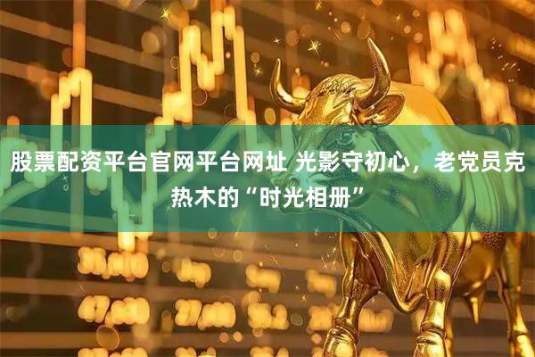 股票配资平台官网平台网址 光影守初心，老党员克热木的“时光相册”