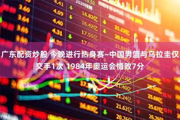广东配资炒股 今晚进行热身赛~中国男篮与乌拉圭仅交手1次 1984年奥运会惜败7分